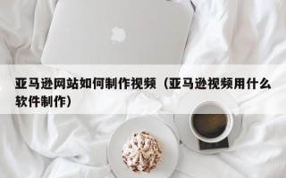 宁津亚马逊网站如何制作视频（亚马逊视频用什么软件制作）